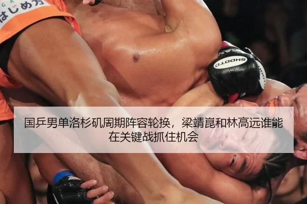 国乒男单洛杉矶周期阵容轮换，梁靖崑和林高远谁能在关键战抓住机会
