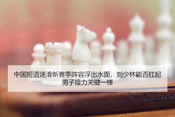 中国短道速滑新赛季阵容浮出水面，刘少林能否扛起男子接力关键一棒